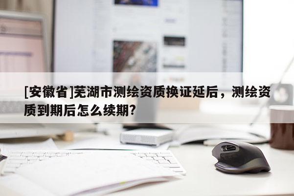 [安徽省]蕪湖市測繪資質換證延后，測繪資質到期后怎么續期?