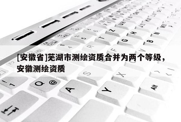 [安徽省]蕪湖市測繪資質合并為兩個等級，安徽測繪資質