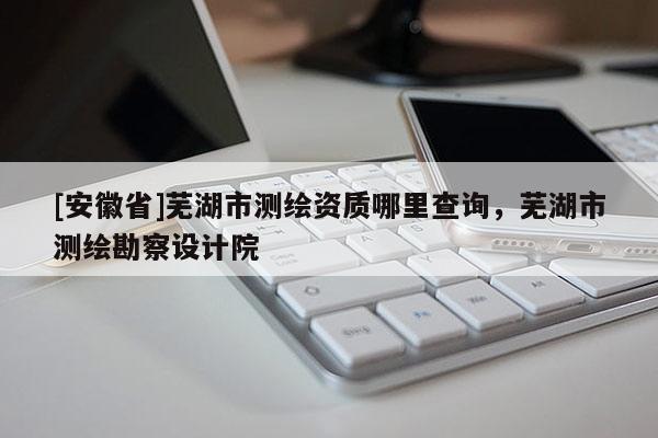 [安徽省]蕪湖市測繪資質哪里查詢，蕪湖市測繪勘察設計院