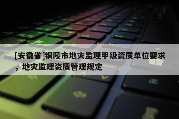 [安徽省]銅陵市地災監理甲級資質單位要求，地災監理資質管理規定
