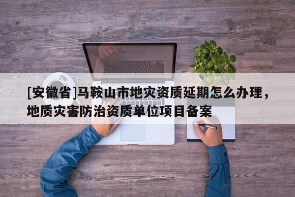 [安徽省]馬鞍山市地災資質延期怎么辦理，地質災害防治資質單位項目備案