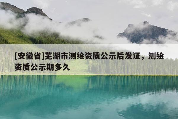 [安徽省]蕪湖市測繪資質公示后發證，測繪資質公示期多久
