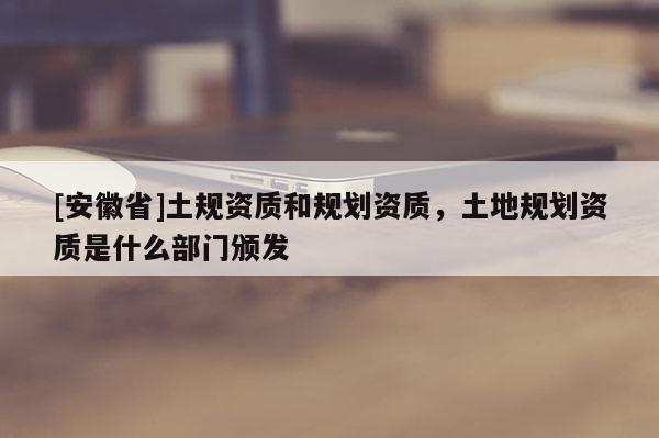 [安徽省]土規(guī)資質(zhì)和規(guī)劃資質(zhì)，土地規(guī)劃資質(zhì)是什么部門頒發(fā)