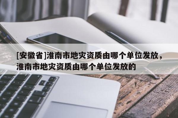 [安徽省]淮南市地災資質由哪個單位發放，淮南市地災資質由哪個單位發放的