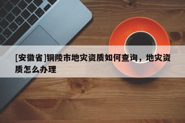 [安徽省]銅陵市地災資質如何查詢，地災資質怎么辦理