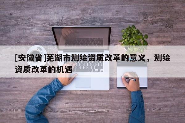 [安徽省]蕪湖市測繪資質改革的意義，測繪資質改革的機遇
