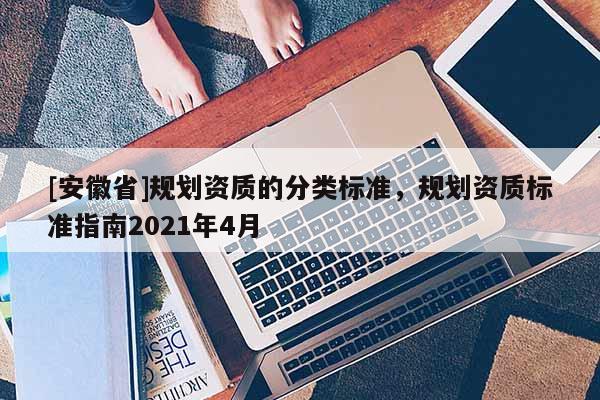 [安徽省]規(guī)劃資質(zhì)的分類標(biāo)準(zhǔn)，規(guī)劃資質(zhì)標(biāo)準(zhǔn)指南2021年4月