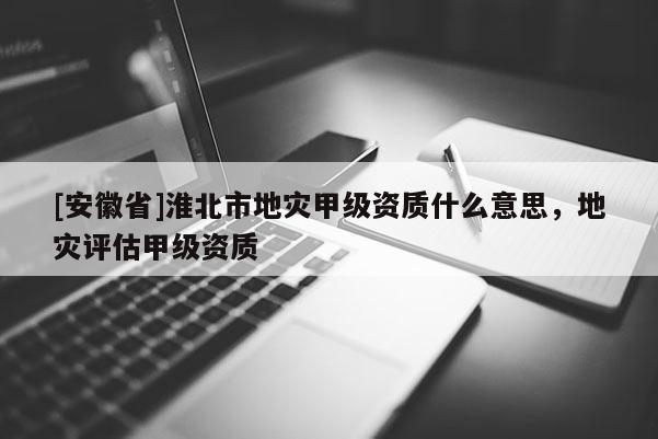 [安徽省]淮北市地災甲級資質什么意思，地災評估甲級資質