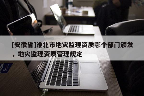 [安徽省]淮北市地災監理資質哪個部門頒發，地災監理資質管理規定