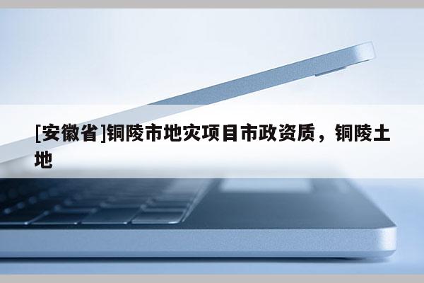 [安徽省]銅陵市地災項目市政資質，銅陵土地