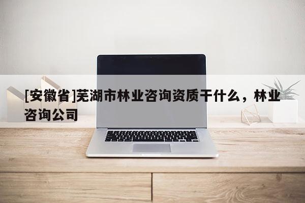 [安徽省]蕪湖市林業(yè)咨詢資質(zhì)干什么，林業(yè)咨詢公司
