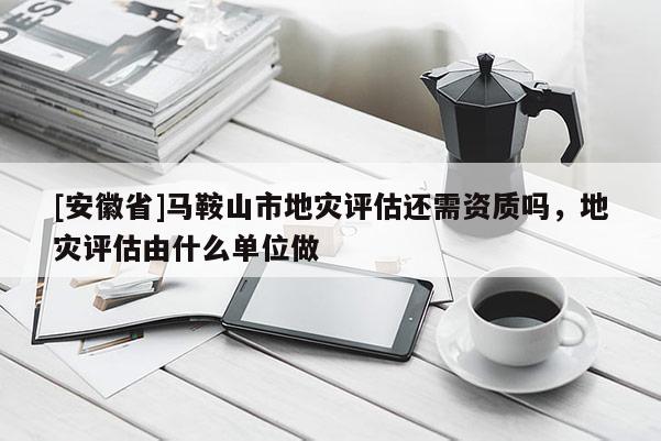 [安徽省]馬鞍山市地災評估還需資質嗎，地災評估由什么單位做