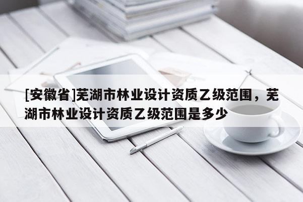 [安徽省]蕪湖市林業(yè)設(shè)計資質(zhì)乙級范圍，蕪湖市林業(yè)設(shè)計資質(zhì)乙級范圍是多少
