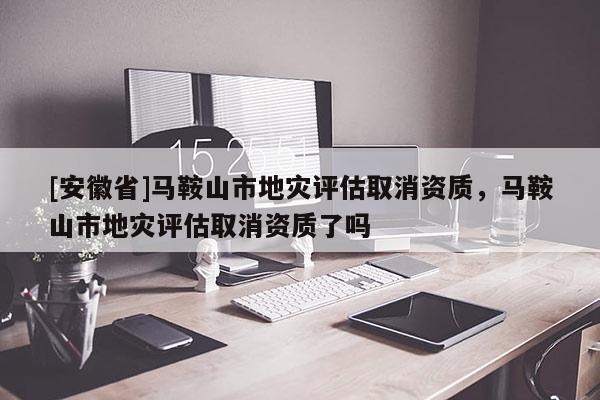 [安徽省]馬鞍山市地災評估取消資質，馬鞍山市地災評估取消資質了嗎
