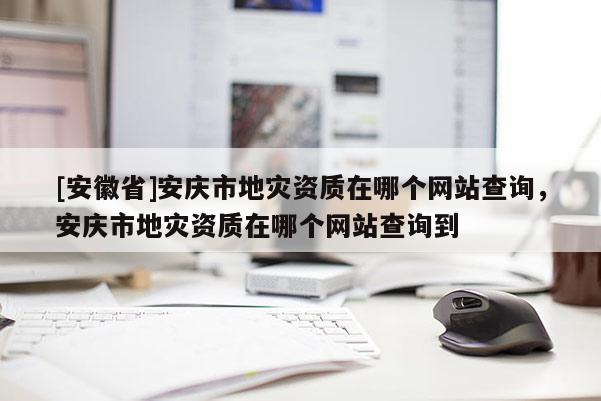 [安徽省]安慶市地災資質在哪個網站查詢，安慶市地災資質在哪個網站查詢到